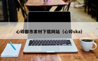 湖州心碎都市素材下载网站（心碎ska）